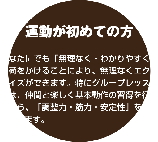 運動が初めての方：どなたにでも「無理なく・わかりやすく」負荷をかけることにより、無理なくエクササイズができます。特にグループレッスンでは、仲間
と楽しく基本動作の習得を行いながら、「調整力・筋力・安定性」を高めていきます。